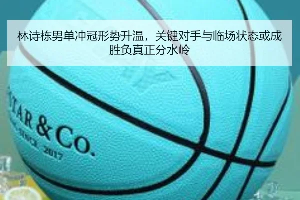 林诗栋男单冲冠形势升温，关键对手与临场状态或成胜负真正分水岭